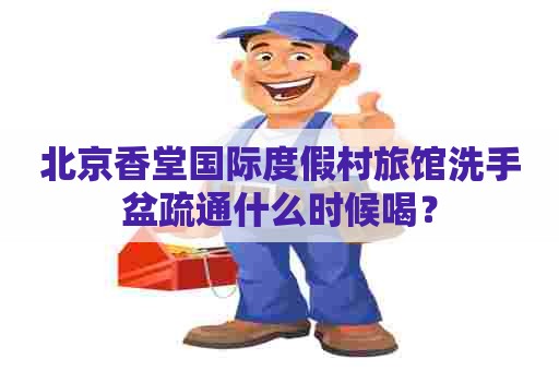 北京香堂国际度假村旅馆洗手盆疏通什么时候喝？