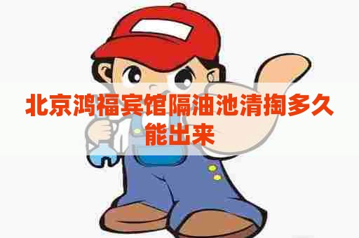 北京鸿福宾馆隔油池清掏多久能出来
