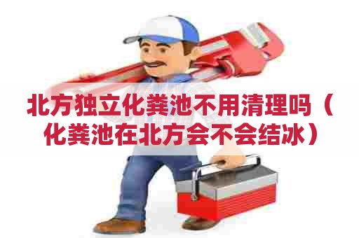 北方独立化粪池不用清理吗（化粪池在北方会不会结冰）