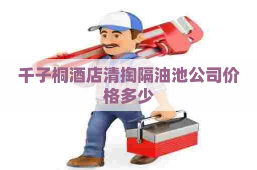千子桐酒店清掏隔油池公司价格多少