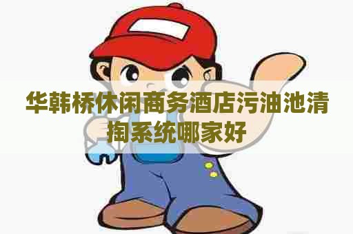 华韩桥休闲商务酒店污油池清掏系统哪家好