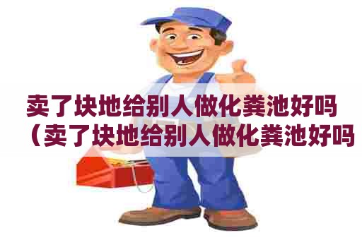 卖了块地给别人做化粪池好吗（卖了块地给别人做化粪池好吗犯法吗）