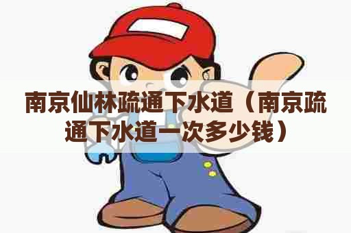 南京仙林疏通下水道（南京疏通下水道一次多少钱）