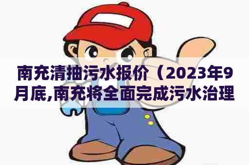 南充清抽污水报价（2023年9月底,南充将全面完成污水治理工程建设）