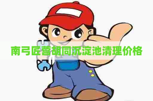 南弓匠营胡同沉淀池清理价格 南弓匠营胡同沉淀池清理价格