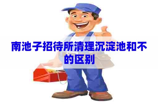南池子招待所清理沉淀池和不的区别