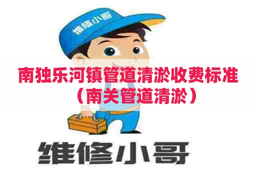 南独乐河镇管道清淤收费标准（南关管道清淤）