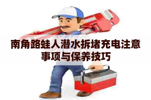 南角路蛙人潜水拆堵充电注意事项与保养技巧