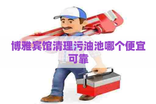博雅宾馆清理污油池哪个便宜可靠 博雅宾馆清理污油池哪个便宜可靠