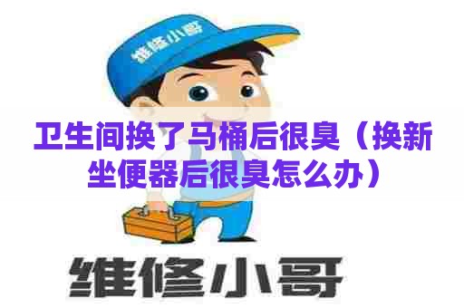 卫生间换了马桶后很臭(换新坐便器后很臭怎么办) 卫生间换了马桶后很臭(换新坐便器后很臭怎么办)