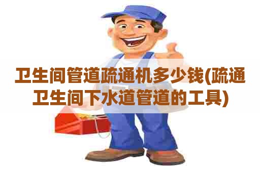 卫生间管道疏通机多少钱(疏通卫生间下水道管道的工具)