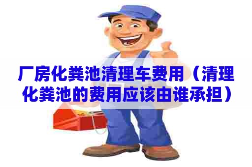 厂房化粪池清理车费用（清理化粪池的费用应该由谁承担）