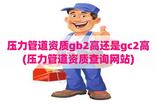 压力管道资质gb2高还是gc2高(压力管道资质查询网站)