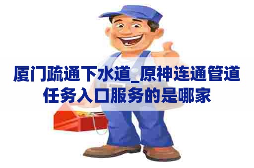 厦门疏通下水道_原神连通管道任务入口服务的是哪家