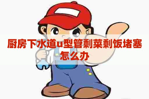 厨房下水道u型管剩菜剩饭堵塞怎么办