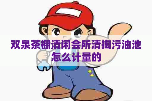 双泉茶棚清闲会所清掏污油池怎么计量的 双泉茶棚清闲会所清掏污油池怎么计量的