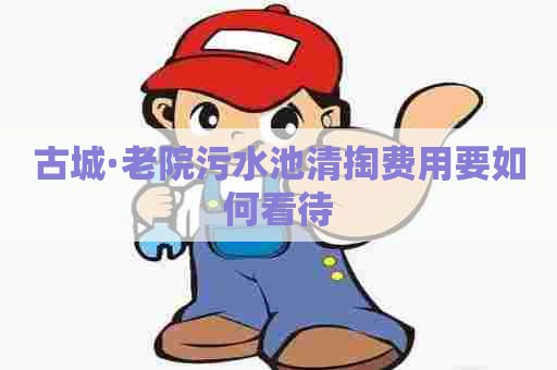 古城·老院污水池清掏费用要如何看待