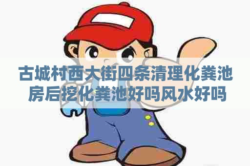 古城村西大街四条清理化粪池 房后挖化粪池好吗风水好吗
