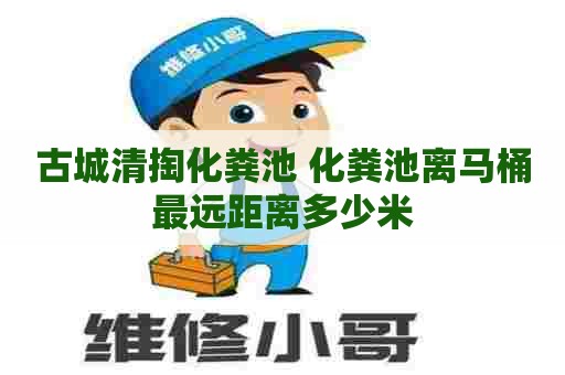 古城清掏化粪池 化粪池离马桶最远距离多少米 古城清掏化粪池 化粪池离马桶最远距离多少米
