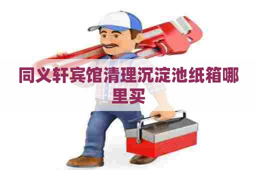 同义轩宾馆清理沉淀池纸箱哪里买