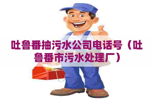 吐鲁番抽污水公司电话号（吐鲁番市污水处理厂）