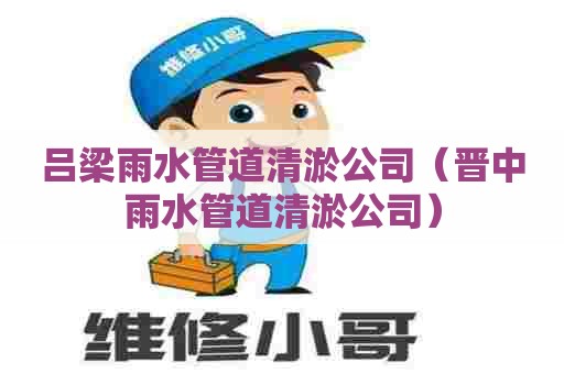 吕梁雨水管道清淤公司（晋中雨水管道清淤公司）