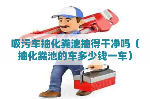 吸污车抽化粪池抽得干净吗（抽化粪池的车多少钱一车）