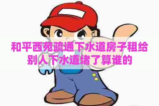 和平西苑疏通下水道房子租给别人下水道堵了算谁的