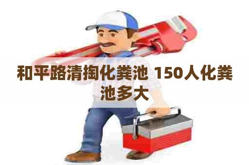 和平路清掏化粪池 150人化粪池多大