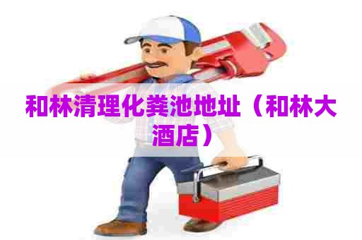 和林清理化粪池地址（和林大酒店）