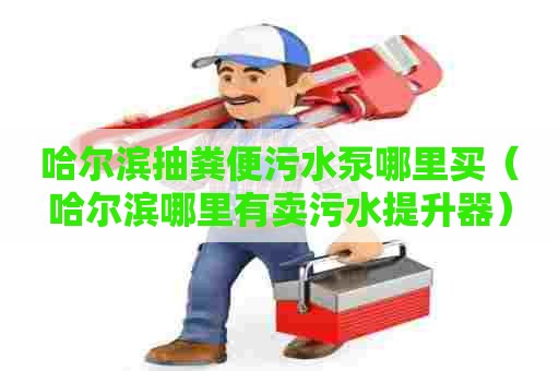 哈尔滨抽粪便污水泵哪里买（哈尔滨哪里有卖污水提升器）