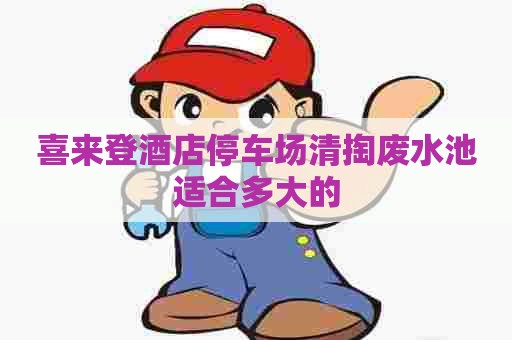 喜来登酒店停车场清掏废水池适合多大的