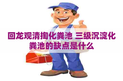 回龙观清掏化粪池 三级沉淀化粪池的缺点是什么