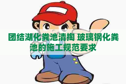 团结湖化粪池清掏 玻璃钢化粪池的施工规范要求