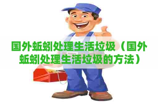 国外蚯蚓处理生活垃圾（国外蚯蚓处理生活垃圾的方法）