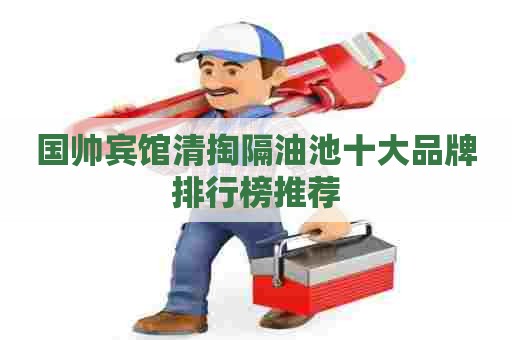 国帅宾馆清掏隔油池十大品牌排行榜推荐
