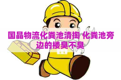 国晶物流化粪池清掏 化粪池旁边的楼臭不臭