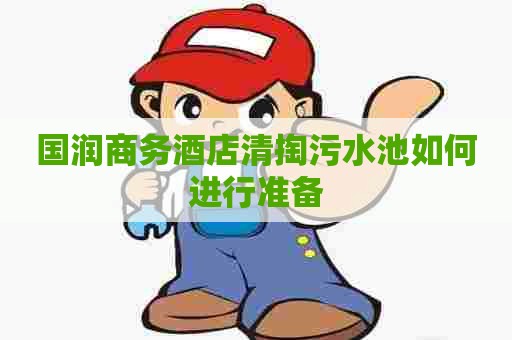 国润商务酒店清掏污水池如何进行准备