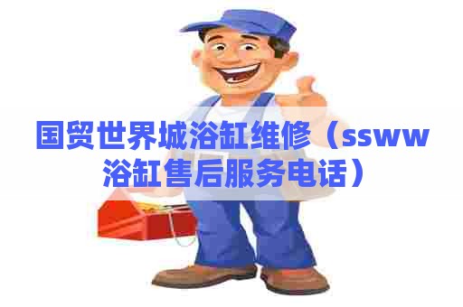 国贸世界城浴缸维修（ssww浴缸售后服务电话）