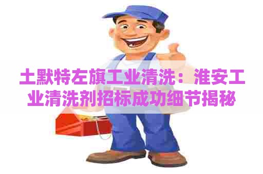 土默特左旗工业清洗：淮安工业清洗剂招标成功细节揭秘