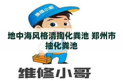地中海风格清掏化粪池 郑州市抽化粪池