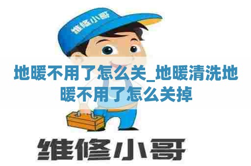 地暖不用了怎么关_地暖清洗地暖不用了怎么关掉