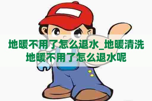 地暖不用了怎么退水_地暖清洗地暖不用了怎么退水呢 地暖不用了怎么退水_地暖清洗地暖不用了怎么退水呢