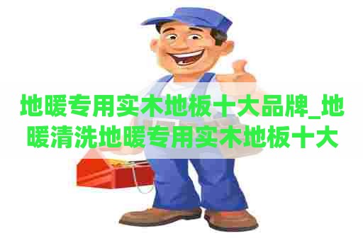 地暖专用实木地板十大品牌_地暖清洗地暖专用实木地板十大品牌排名