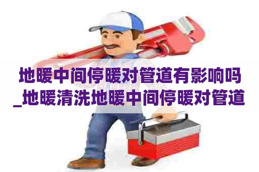 地暖中间停暖对管道有影响吗_地暖清洗地暖中间停暖对管道有影响吗视频