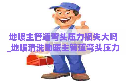 地暖主管道弯头压力损失大吗_地暖清洗地暖主管道弯头压力损失大吗为什么
