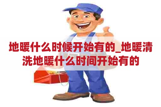 地暖什么时候开始有的_地暖清洗地暖什么时间开始有的