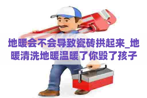 地暖会不会导致瓷砖拱起来_地暖清洗地暖温暖了你毁了孩子