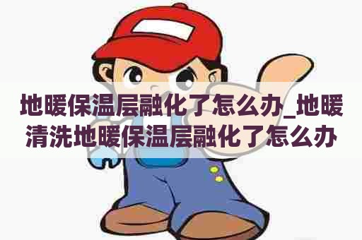 地暖保温层融化了怎么办_地暖清洗地暖保温层融化了怎么办呢
