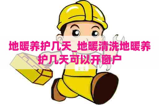 地暖养护几天_地暖清洗地暖养护几天可以开窗户